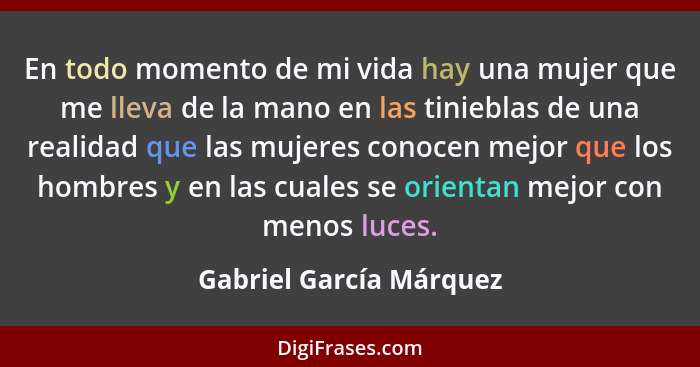 En todo momento de mi vida hay una mujer que me lleva de la mano en las tinieblas de una realidad que las mujeres conocen mej... - Gabriel García Márquez