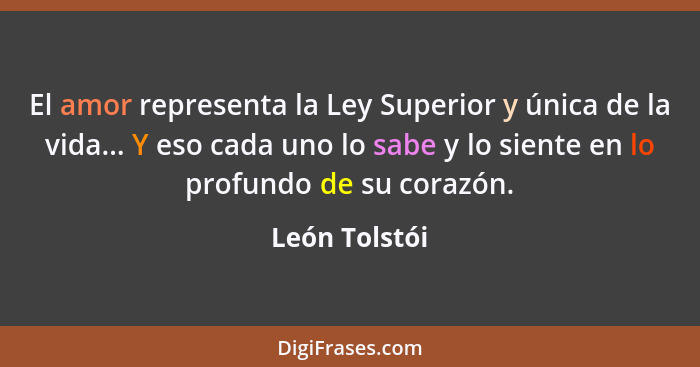 El amor representa la Ley Superior y única de la vida... Y eso cada uno lo sabe y lo siente en lo profundo de su corazón.... - León Tolstói