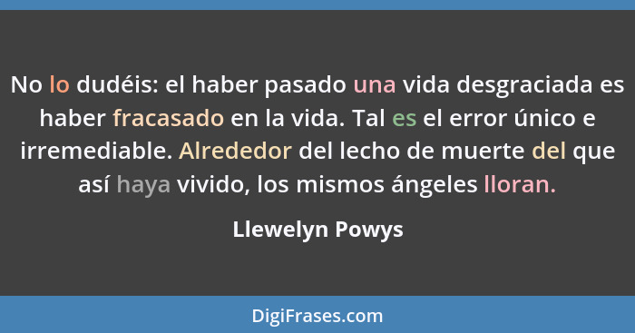 No lo dudéis: el haber pasado una vida desgraciada es haber fracasado en la vida. Tal es el error único e irremediable. Alrededor del... - Llewelyn Powys