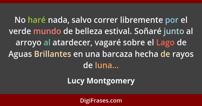 No haré nada, salvo correr libremente por el verde mundo de belleza estival. Soñaré junto al arroyo al atardecer, vagaré sobre el La... - Lucy Montgomery