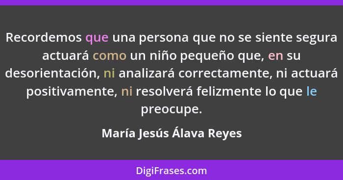 Recordemos que una persona que no se siente segura actuará como un niño pequeño que, en su desorientación, ni analizará corr... - María Jesús Álava Reyes