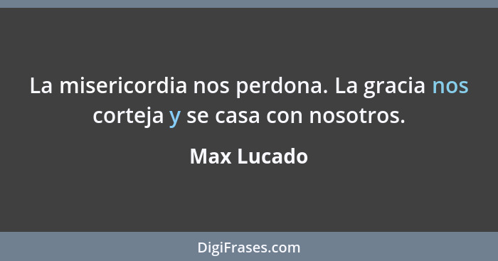 La misericordia nos perdona. La gracia nos corteja y se casa con nosotros.... - Max Lucado