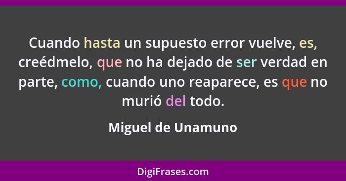 Cuando hasta un supuesto error vuelve, es, creédmelo, que no ha dejado de ser verdad en parte, como, cuando uno reaparece, es que... - Miguel de Unamuno