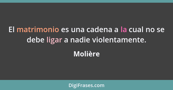 El matrimonio es una cadena a la cual no se debe ligar a nadie violentamente.... - Molière