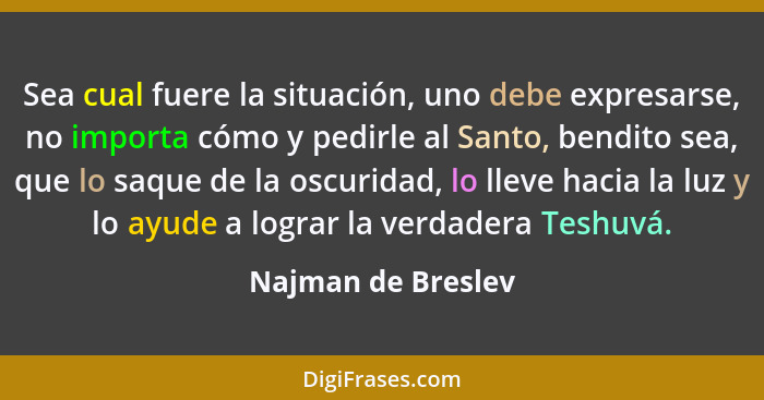 Sea cual fuere la situación, uno debe expresarse, no importa cómo y pedirle al Santo, bendito sea, que lo saque de la oscuridad, l... - Najman de Breslev