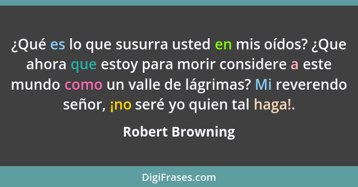 ¿Qué es lo que susurra usted en mis oídos? ¿Que ahora que estoy para morir considere a este mundo como un valle de lágrimas? Mi reve... - Robert Browning