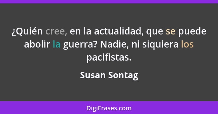 ¿Quién cree, en la actualidad, que se puede abolir la guerra? Nadie, ni siquiera los pacifistas.... - Susan Sontag