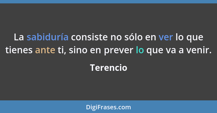 La sabiduría consiste no sólo en ver lo que tienes ante ti, sino en prever lo que va a venir.... - Terencio