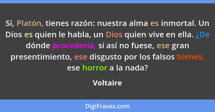 Sí, Platón, tienes razón: nuestra alma es inmortal. Un Dios es quien le habla, un Dios quien vive en ella. ¿De dónde procedería, si así no... - Voltaire