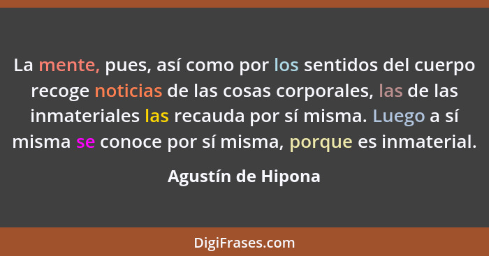 La mente, pues, así como por los sentidos del cuerpo recoge noticias de las cosas corporales, las de las inmateriales las recauda... - Agustín de Hipona