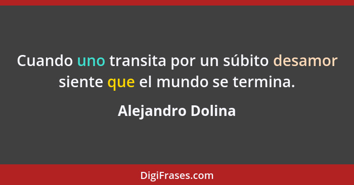 Cuando uno transita por un súbito desamor siente que el mundo se termina.... - Alejandro Dolina