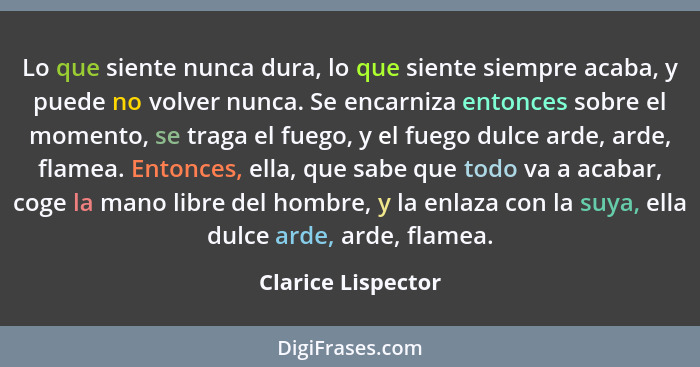 Lo que siente nunca dura, lo que siente siempre acaba, y puede no volver nunca. Se encarniza entonces sobre el momento, se traga e... - Clarice Lispector