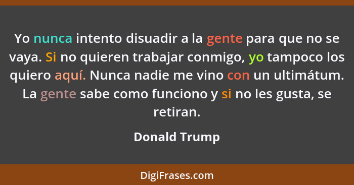 Yo nunca intento disuadir a la gente para que no se vaya. Si no quieren trabajar conmigo, yo tampoco los quiero aquí. Nunca nadie me vi... - Donald Trump