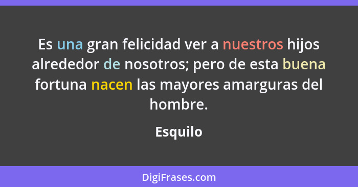 Es una gran felicidad ver a nuestros hijos alrededor de nosotros; pero de esta buena fortuna nacen las mayores amarguras del hombre.... - Esquilo