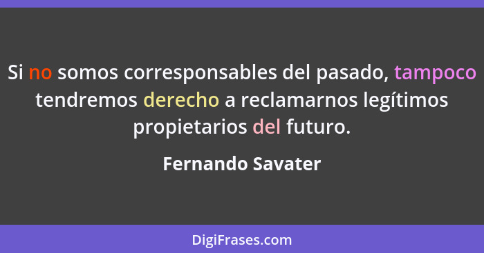 Si no somos corresponsables del pasado, tampoco tendremos derecho a reclamarnos legítimos propietarios del futuro.... - Fernando Savater