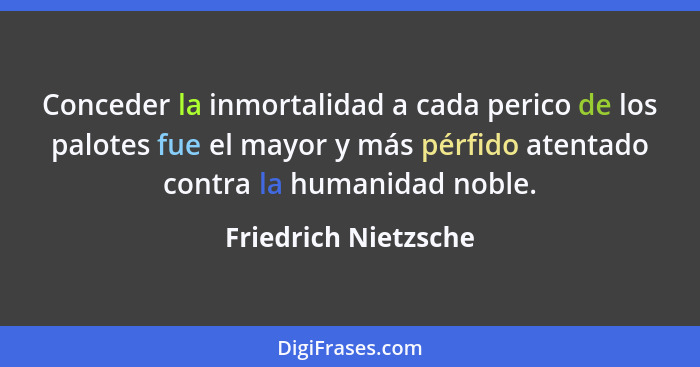 Conceder la inmortalidad a cada perico de los palotes fue el mayor y más pérfido atentado contra la humanidad noble.... - Friedrich Nietzsche
