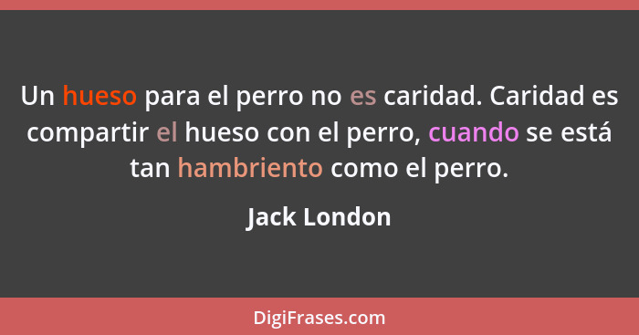 Un hueso para el perro no es caridad. Caridad es compartir el hueso con el perro, cuando se está tan hambriento como el perro.... - Jack London