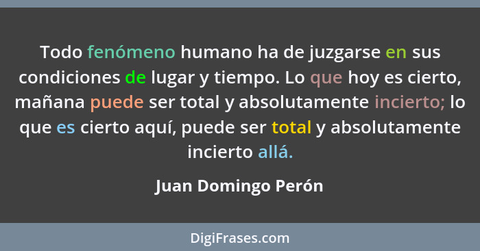 Todo fenómeno humano ha de juzgarse en sus condiciones de lugar y tiempo. Lo que hoy es cierto, mañana puede ser total y absoluta... - Juan Domingo Perón