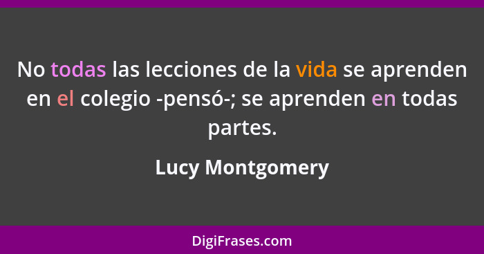 No todas las lecciones de la vida se aprenden en el colegio -pensó-; se aprenden en todas partes.... - Lucy Montgomery