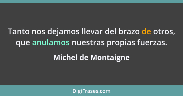 Tanto nos dejamos llevar del brazo de otros, que anulamos nuestras propias fuerzas.... - Michel de Montaigne