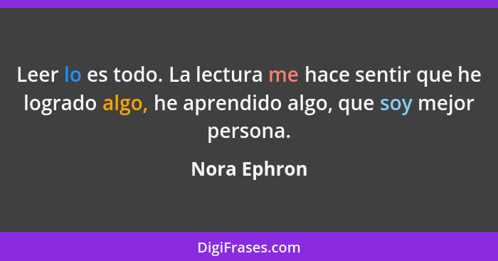 Leer lo es todo. La lectura me hace sentir que he logrado algo, he aprendido algo, que soy mejor persona.... - Nora Ephron