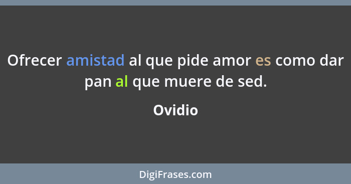 Ofrecer amistad al que pide amor es como dar pan al que muere de sed.... - Ovidio