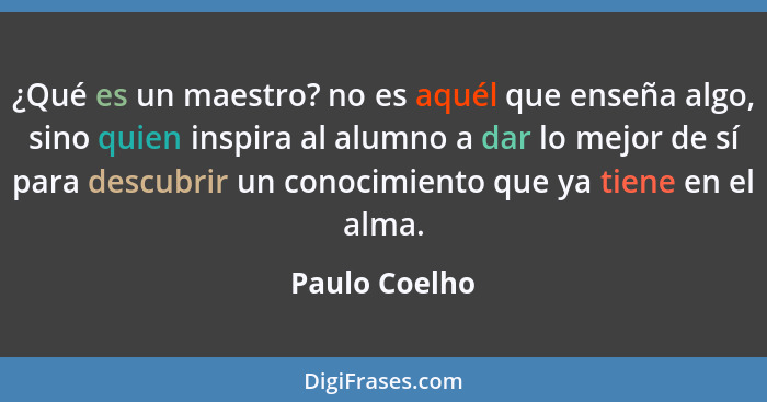 ¿Qué es un maestro? no es aquél que enseña algo, sino quien inspira al alumno a dar lo mejor de sí para descubrir un conocimiento que y... - Paulo Coelho