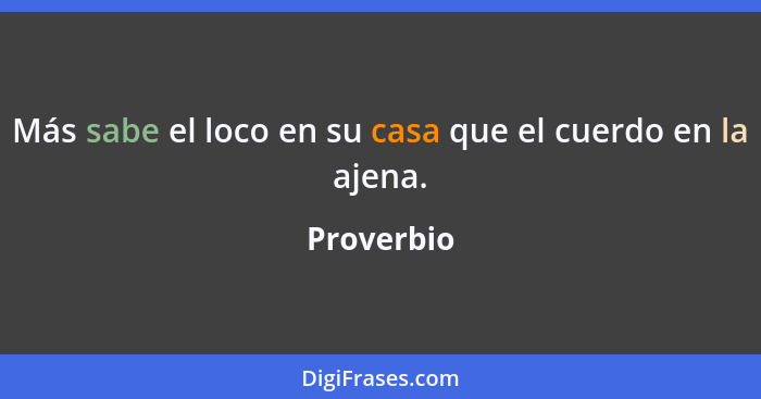 Más sabe el loco en su casa que el cuerdo en la ajena.... - Proverbio