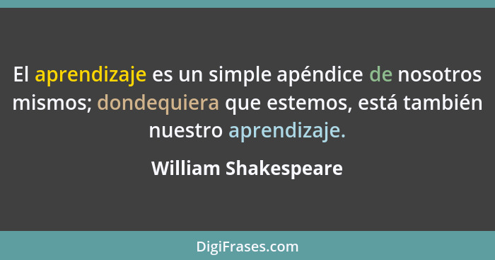El aprendizaje es un simple apéndice de nosotros mismos; dondequiera que estemos, está también nuestro aprendizaje.... - William Shakespeare