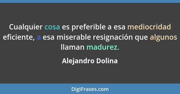 Cualquier cosa es preferible a esa mediocridad eficiente, a esa miserable resignación que algunos llaman madurez.... - Alejandro Dolina