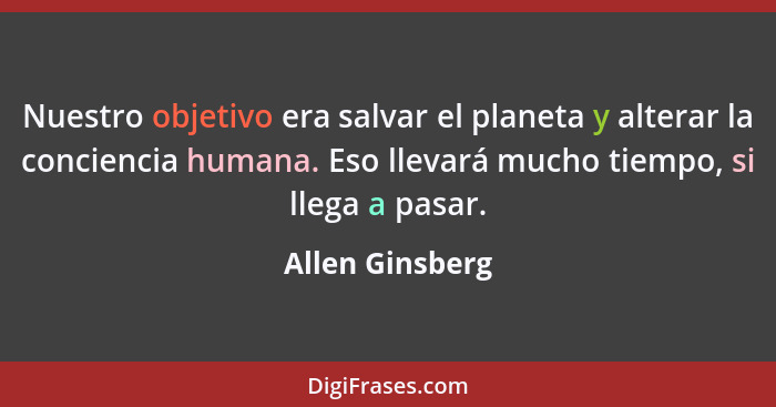 Nuestro objetivo era salvar el planeta y alterar la conciencia humana. Eso llevará mucho tiempo, si llega a pasar.... - Allen Ginsberg