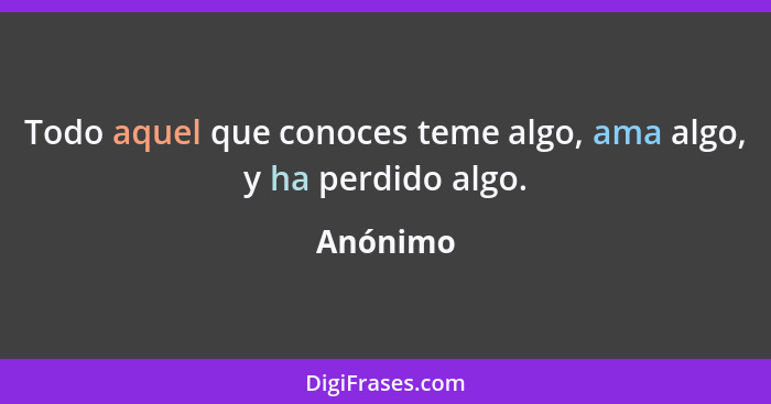 Todo aquel que conoces teme algo, ama algo, y ha perdido algo.... - Anónimo