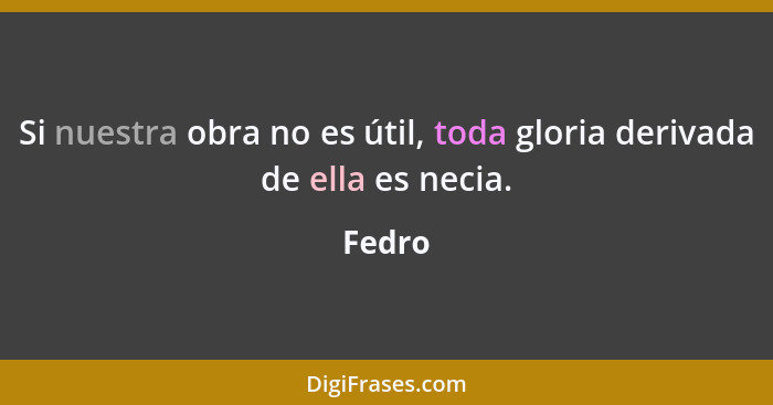 Si nuestra obra no es útil, toda gloria derivada de ella es necia.... - Fedro