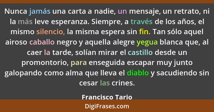 Nunca jamás una carta a nadie, un mensaje, un retrato, ni la más leve esperanza. Siempre, a través de los años, el mismo silencio, l... - Francisco Tario