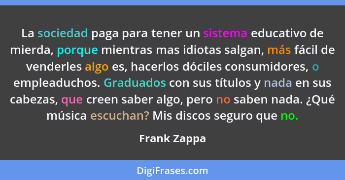 La sociedad paga para tener un sistema educativo de mierda, porque mientras mas idiotas salgan, más fácil de venderles algo es, hacerlos... - Frank Zappa