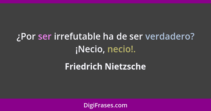 ¿Por ser irrefutable ha de ser verdadero? ¡Necio, necio!.... - Friedrich Nietzsche