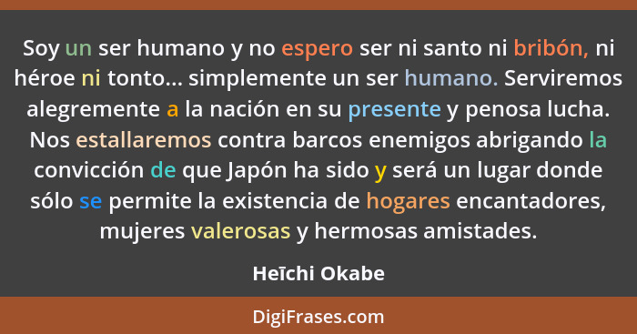 Soy un ser humano y no espero ser ni santo ni bribón, ni héroe ni tonto... simplemente un ser humano. Serviremos alegremente a la nació... - Heīchi Okabe