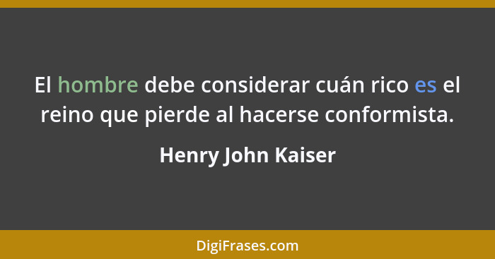 El hombre debe considerar cuán rico es el reino que pierde al hacerse conformista.... - Henry John Kaiser