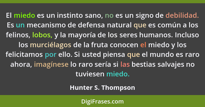 El miedo es un instinto sano, no es un signo de debilidad. Es un mecanismo de defensa natural que es común a los felinos, lobos,... - Hunter S. Thompson