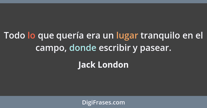 Todo lo que quería era un lugar tranquilo en el campo, donde escribir y pasear.... - Jack London