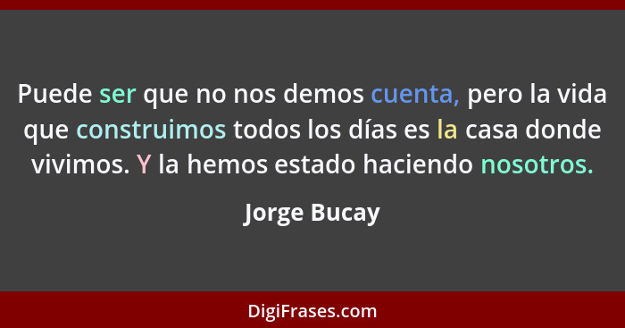 Puede ser que no nos demos cuenta, pero la vida que construimos todos los días es la casa donde vivimos. Y la hemos estado haciendo noso... - Jorge Bucay