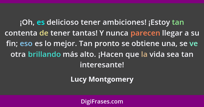 ¡Oh, es delicioso tener ambiciones! ¡Estoy tan contenta de tener tantas! Y nunca parecen llegar a su fin; eso es lo mejor. Tan pront... - Lucy Montgomery