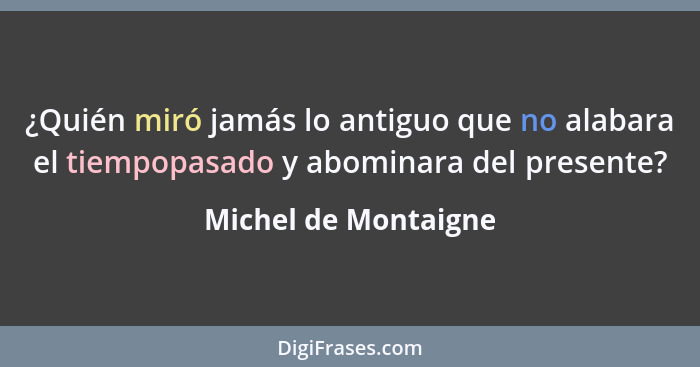 ¿Quién miró jamás lo antiguo que no alabara el tiempopasado y abominara del presente?... - Michel de Montaigne