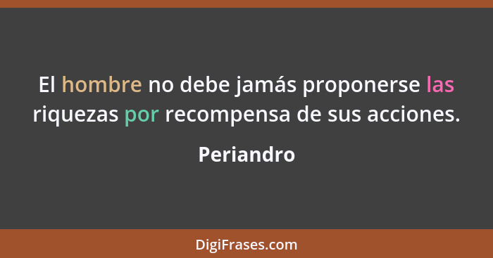 El hombre no debe jamás proponerse las riquezas por recompensa de sus acciones.... - Periandro