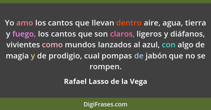 Yo amo los cantos que llevan dentro aire, agua, tierra y fuego, los cantos que son claros, ligeros y diáfanos, vivientes com... - Rafael Lasso de la Vega