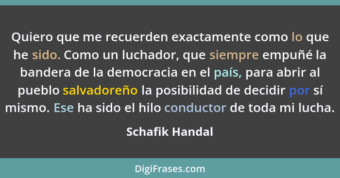 Quiero que me recuerden exactamente como lo que he sido. Como un luchador, que siempre empuñé la bandera de la democracia en el país,... - Schafik Handal