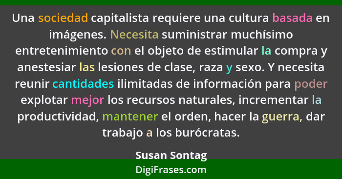 Una sociedad capitalista requiere una cultura basada en imágenes. Necesita suministrar muchísimo entretenimiento con el objeto de estim... - Susan Sontag