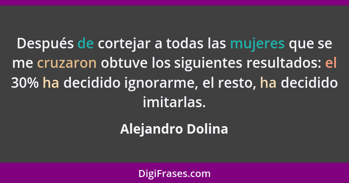 Después de cortejar a todas las mujeres que se me cruzaron obtuve los siguientes resultados: el 30% ha decidido ignorarme, el resto... - Alejandro Dolina