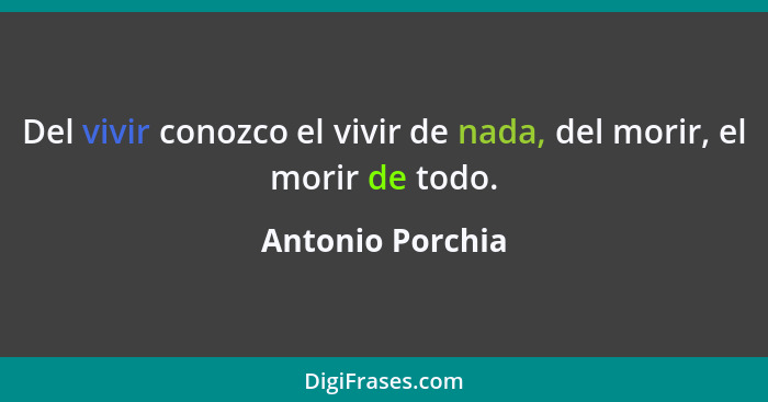 Del vivir conozco el vivir de nada, del morir, el morir de todo.... - Antonio Porchia