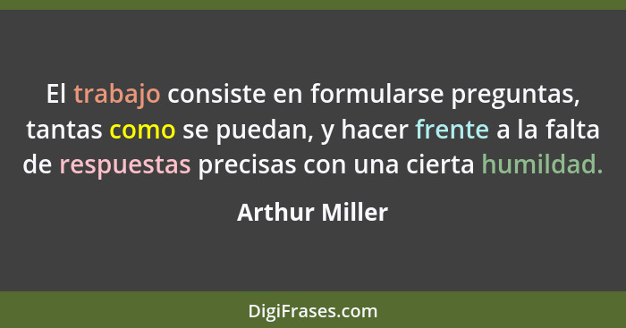 El trabajo consiste en formularse preguntas, tantas como se puedan, y hacer frente a la falta de respuestas precisas con una cierta hu... - Arthur Miller